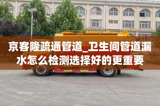 京客隆疏通管道_卫生间管道漏水怎么检测选择好的更重要