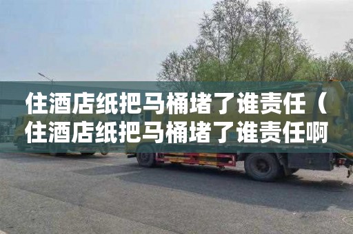 住酒店纸把马桶堵了谁责任（住酒店纸把马桶堵了谁责任啊）