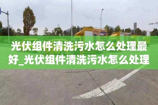 光伏组件清洗污水怎么处理最好_光伏组件清洗污水怎么处理最好呢