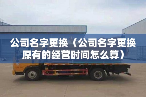 公司名字更换（公司名字更换原有的经营时间怎么算）