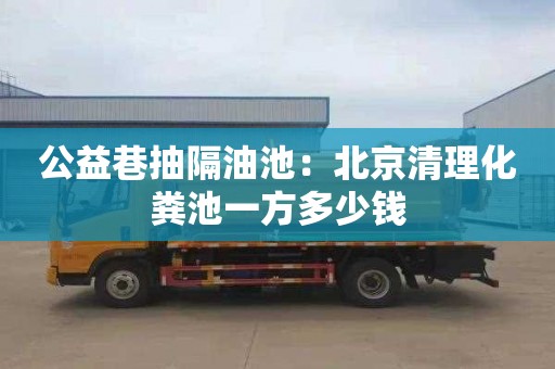 公益巷抽隔油池：北京清理化粪池一方多少钱