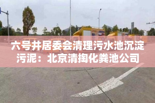六号井居委会清理污水池沉淀污泥：北京清掏化粪池公司