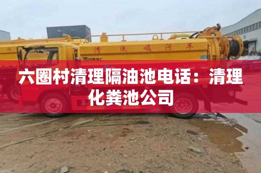 六圈村清理隔油池电话：清理化粪池公司
