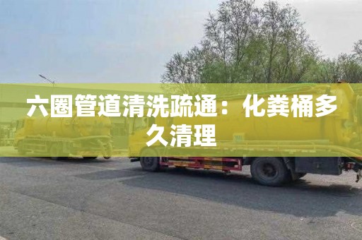 六圈管道清洗疏通：化粪桶多久清理