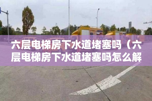 六层电梯房下水道堵塞吗（六层电梯房下水道堵塞吗怎么解决）
