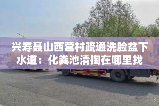 兴寿聂山西营村疏通洗脸盆下水道：化粪池清掏在哪里找