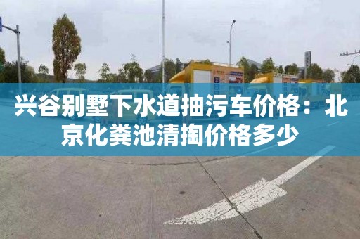 兴谷别墅下水道抽污车价格：北京化粪池清掏价格多少