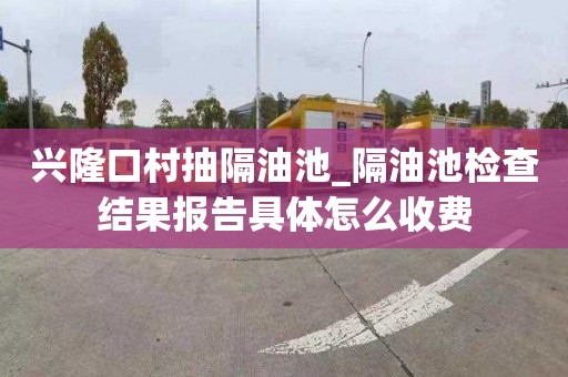 兴隆口村抽隔油池_隔油池检查结果报告具体怎么收费