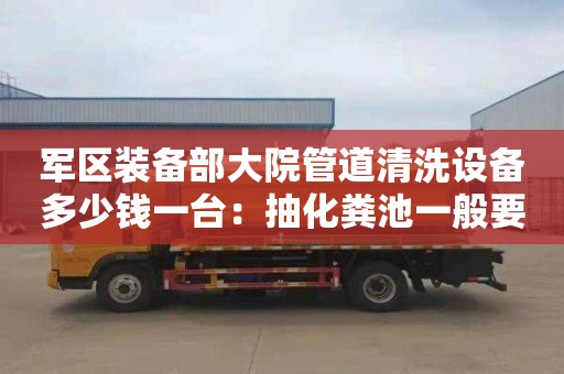 军区装备部大院管道清洗设备多少钱一台：抽化粪池一般要多少钱