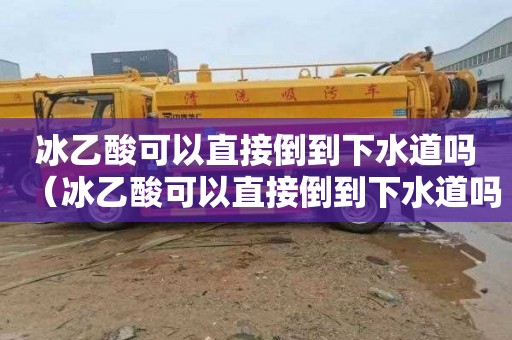 冰乙酸可以直接倒到下水道吗（冰乙酸可以直接倒到下水道吗为什么）