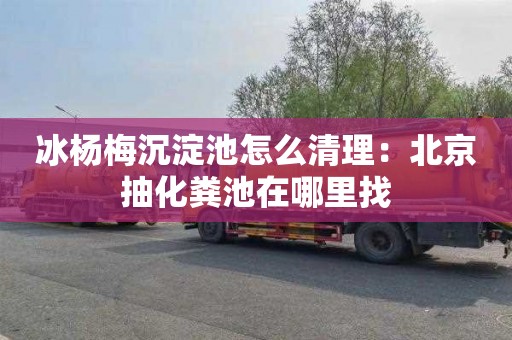 冰杨梅沉淀池怎么清理：北京抽化粪池在哪里找