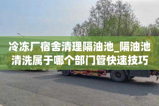 冷冻厂宿舍清理隔油池_隔油池清洗属于哪个部门管快速技巧
