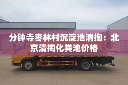 分钟寺枣林村沉淀池清掏：北京清掏化粪池价格