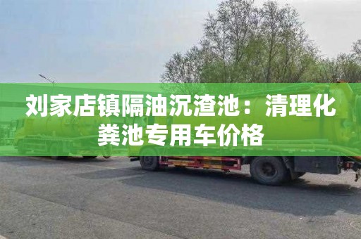 刘家店镇隔油沉渣池：清理化粪池专用车价格