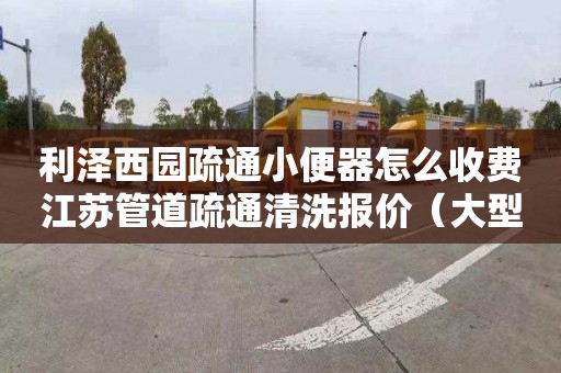 利泽西园疏通小便器怎么收费江苏管道疏通清洗报价（大型管道疏通清洗设备）