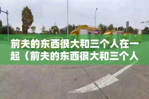 前夫的东西很大和三个人在一起（前夫的东西很大和三个人在一起视频大全）