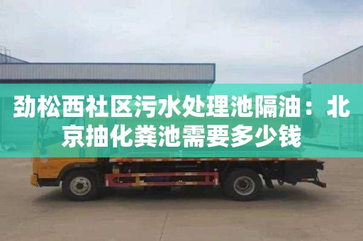 劲松西社区污水处理池隔油：北京抽化粪池需要多少钱