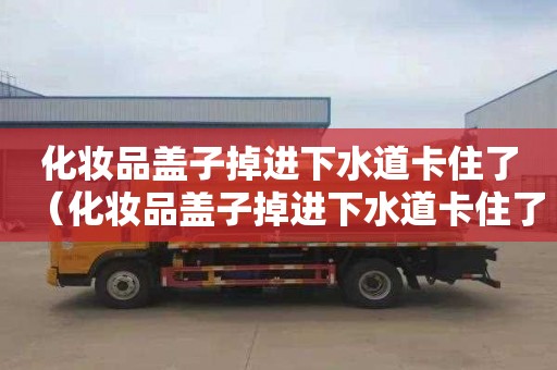 化妆品盖子掉进下水道卡住了（化妆品盖子掉进下水道卡住了怎么办）