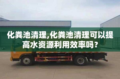 化粪池清理,化粪池清理可以提高水资源利用效率吗？