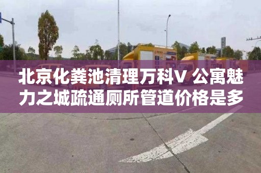 北京化粪池清理万科V+公寓魅力之城疏通厕所管道价格是多少