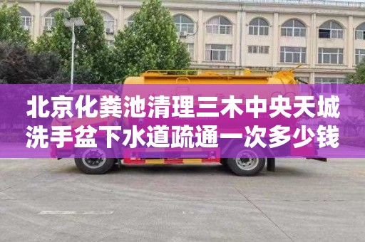 北京化粪池清理三木中央天城洗手盆下水道疏通一次多少钱