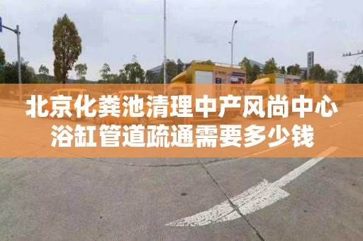 北京化粪池清理中产风尚中心浴缸管道疏通需要多少钱