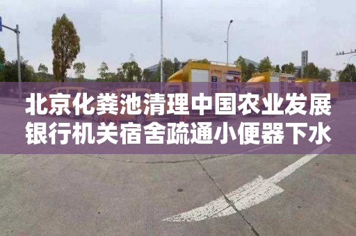 北京化粪池清理中国农业发展银行机关宿舍疏通小便器下水道电话是多少