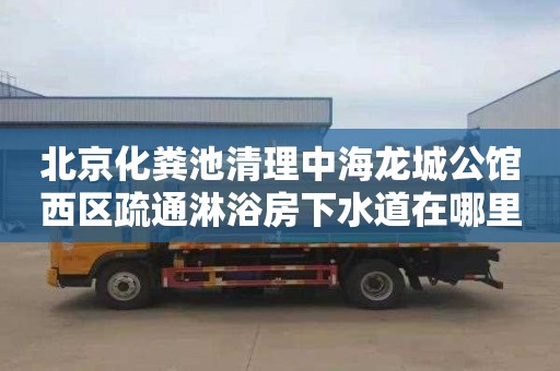 北京化粪池清理中海龙城公馆西区疏通淋浴房下水道在哪里找
