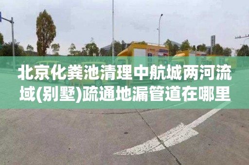 北京化粪池清理中航城两河流域(别墅)疏通地漏管道在哪里找