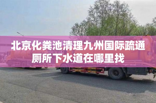 北京化粪池清理九州国际疏通厕所下水道在哪里找