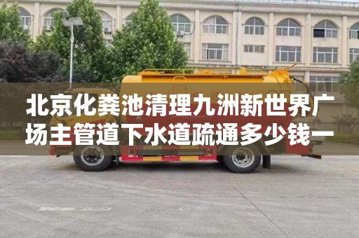 北京化粪池清理九洲新世界广场主管道下水道疏通多少钱一次