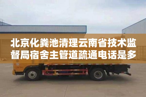 北京化粪池清理云南省技术监督局宿舍主管道疏通电话是多少
