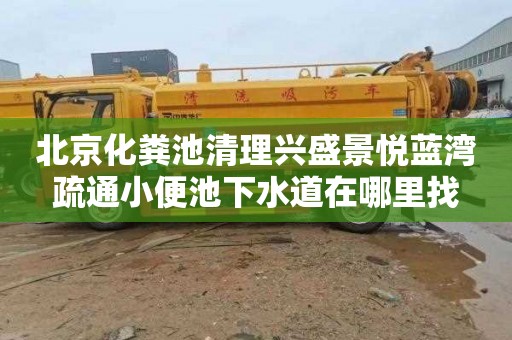 北京化粪池清理兴盛景悦蓝湾疏通小便池下水道在哪里找