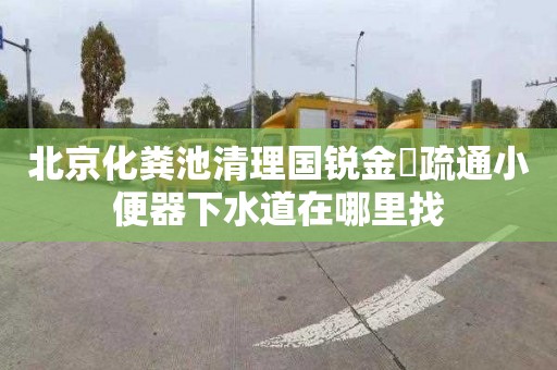 北京化粪池清理国锐金嵿疏通小便器下水道在哪里找