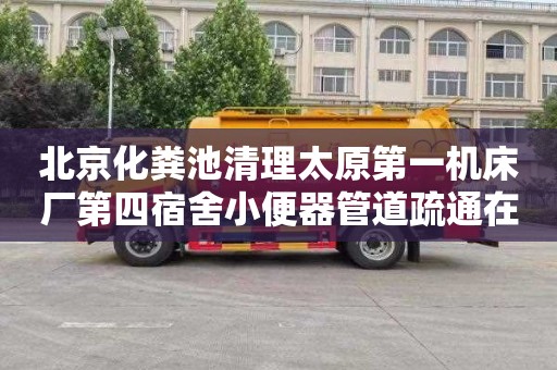 北京化粪池清理太原第一机床厂第四宿舍小便器管道疏通在哪里找
