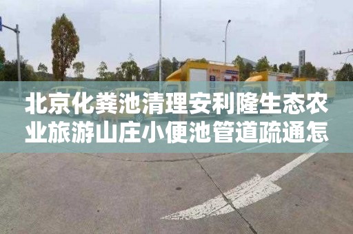 北京化粪池清理安利隆生态农业旅游山庄小便池管道疏通怎么收费