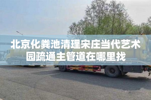 北京化粪池清理宋庄当代艺术园疏通主管道在哪里找