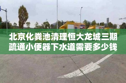 北京化粪池清理恒大龙城三期疏通小便器下水道需要多少钱