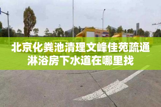 北京化粪池清理文峰佳苑疏通淋浴房下水道在哪里找