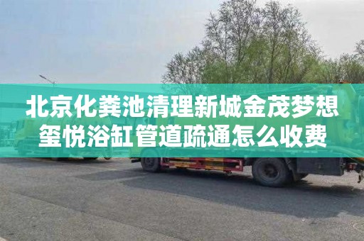 北京化粪池清理新城金茂梦想玺悦浴缸管道疏通怎么收费