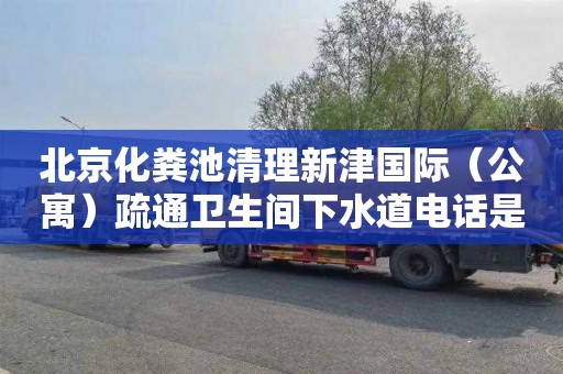 北京化粪池清理新津国际（公寓）疏通卫生间下水道电话是多少