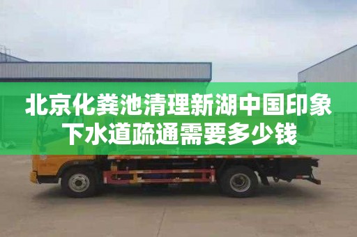 北京化粪池清理新湖中国印象下水道疏通需要多少钱