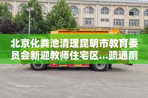 北京化粪池清理昆明市教育委员会新迎教师住宅区...疏通厕所电话是多少
