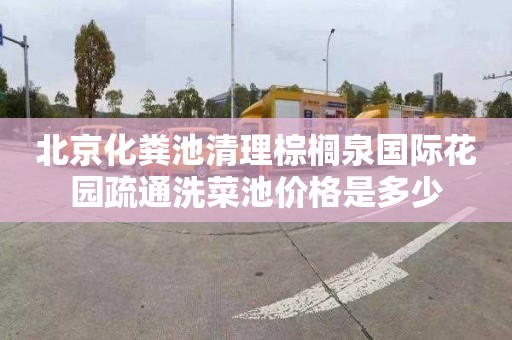 北京化粪池清理棕榈泉国际花园疏通洗菜池价格是多少