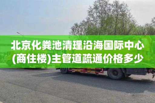 北京化粪池清理沿海国际中心(商住楼)主管道疏通价格多少