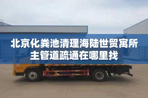 北京化粪池清理海陆世贸寓所主管道疏通在哪里找