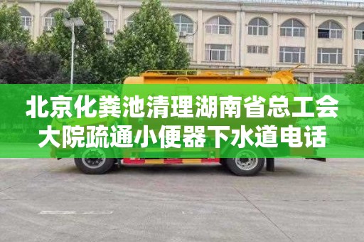 北京化粪池清理湖南省总工会大院疏通小便器下水道电话