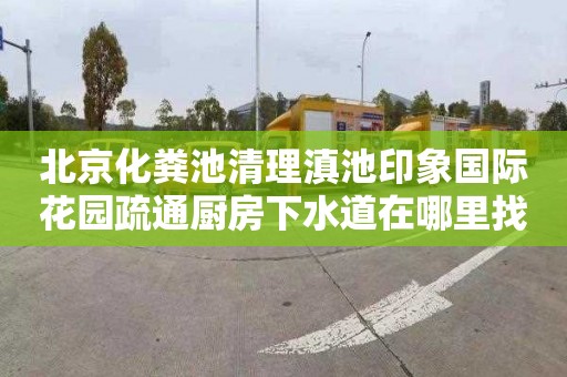 北京化粪池清理滇池印象国际花园疏通厨房下水道在哪里找
