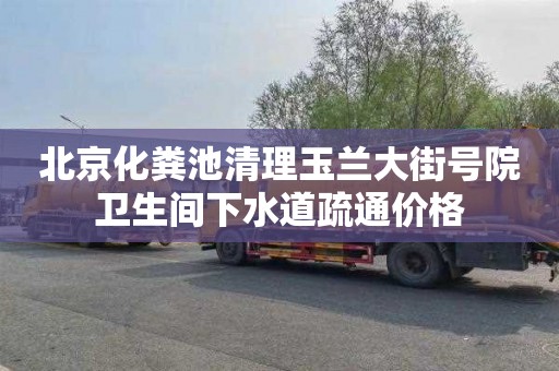 北京化粪池清理玉兰大街号院卫生间下水道疏通价格
