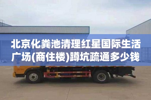 北京化粪池清理红星国际生活广场(商住楼)蹲坑疏通多少钱电话